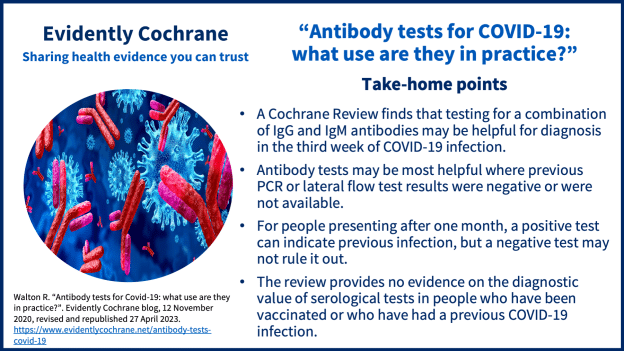 -A Cochrane Review finds that testing for a combination of IgG and IgM antibodies may be helpful for diagnosis in the third week of COVID-19 infection.-Antibody tests may be most helpful where previous PCR or lateral flow test results were negative or were not available.
-For people presenting after one month, a positive test can indicate previous infection, but a negative test may not rule it out.
-The review provides no evidence on the diagnostic value of serological tests in people who have been vaccinated or who have had a previous COVID-19 infection.  

Walton R. Antibody testing for COVID-19 Take-home points. Revised and republished April 2023.